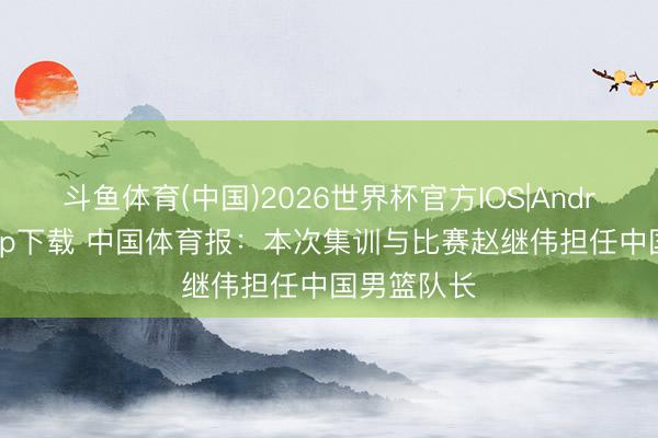 斗鱼体育(中国)2026世界杯官方IOS|Android手机app下载 中国体育报：本次集训与比赛赵继伟担任中国男篮队长