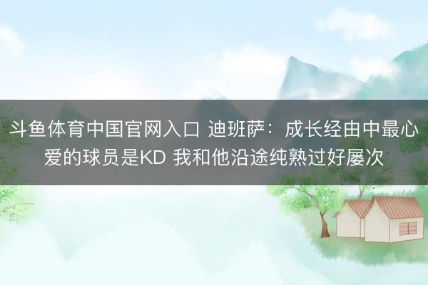 斗鱼体育中国官网入口 迪班萨：成长经由中最心爱的球员是KD 我和他沿途纯熟过好屡次