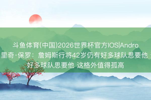 斗鱼体育(中国)2026世界杯官方IOS|Android手机app下载 里奇·保罗：詹姆斯行将42岁仍有好多球队思要他 这格外值得孤高