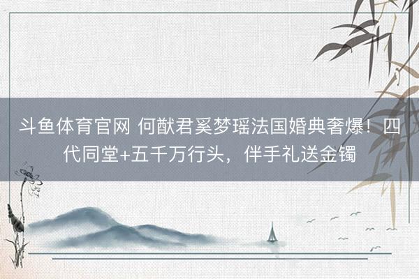 斗鱼体育官网 何猷君奚梦瑶法国婚典奢爆！四代同堂+五千万行头，伴手礼送金镯