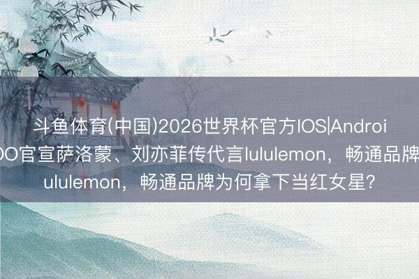 斗鱼体育(中国)2026世界杯官方IOS|Android手机app下载 JISOO官宣萨洛蒙、刘亦菲传代言lululemon，畅通品牌为何拿下当红女星？
