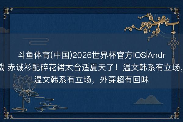 斗鱼体育(中国)2026世界杯官方IOS|Android手机app下载 赤诚衫配碎花裙太合适夏天了！温文韩系有立场，外穿超有回味