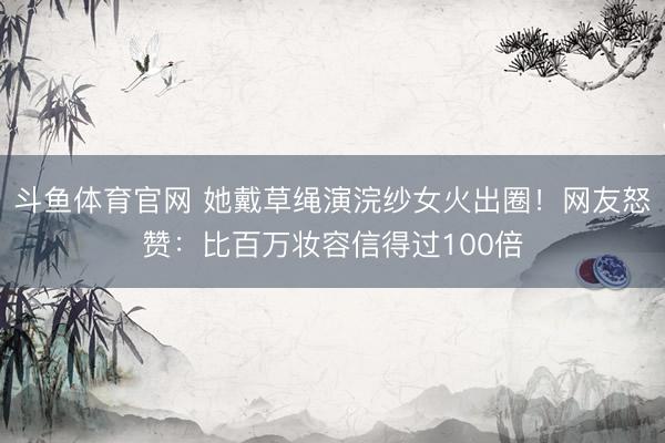 斗鱼体育官网 她戴草绳演浣纱女火出圈！网友怒赞：比百万妆容信得过100倍