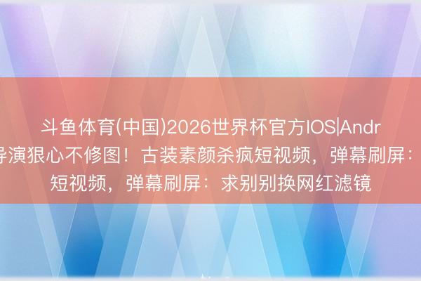 斗鱼体育(中国)2026世界杯官方IOS|Android手机app下载 导演狠心不修图！古装素颜杀疯短视频，弹幕刷屏：求别别换网红滤镜