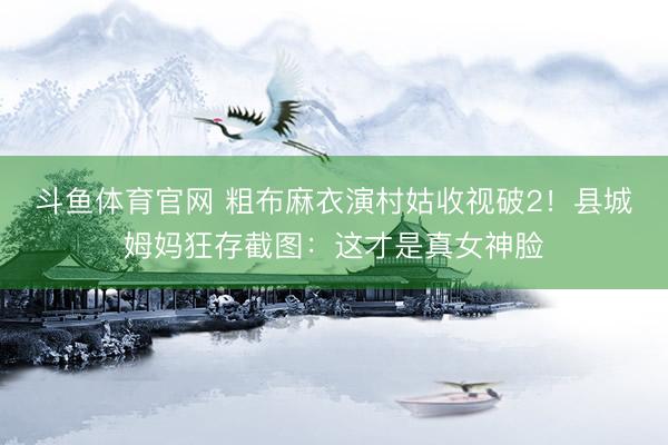 斗鱼体育官网 粗布麻衣演村姑收视破2！县城姆妈狂存截图：这才是真女神脸