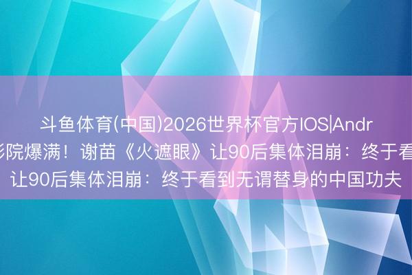 斗鱼体育(中国)2026世界杯官方IOS|Android手机app下载 县城影院爆满!谢苗《火遮眼》让90后集体泪崩:终于看到无谓替身的中国功夫