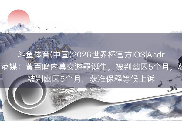 斗鱼体育(中国)2026世界杯官方IOS|Android手机app下载 港媒:黄百鸣内幕交游罪诞生,被判幽囚5个月,获准保释等候上诉