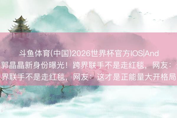 斗鱼体育(中国)2026世界杯官方IOS|Android手机app下载 杨紫郭晶晶新身份曝光!跨界联手不是走红毯,网友:这才是正能量大开格局