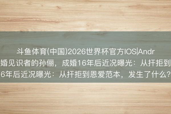 斗鱼体育(中国)2026世界杯官方IOS|Android手机app下载 曾是不婚见识者的孙俪，成婚16年后近况曝光：从扞拒到恩爱范本，发生了什么？