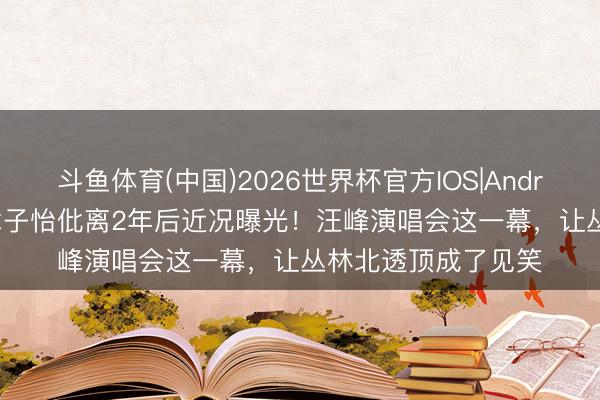 斗鱼体育(中国)2026世界杯官方IOS|Android手机app下载 章子怡仳离2年后近况曝光！汪峰演唱会这一幕，让丛林北透顶成了见笑