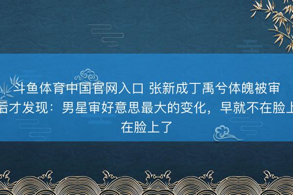 斗鱼体育中国官网入口 张新成丁禹兮体魄被审判后才发现：男星审好意思最大的变化，早就不在脸上了