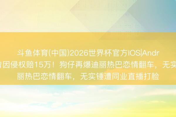 斗鱼体育(中国)2026世界杯官方IOS|Android手机app下载 曾因侵权赔15万！狗仔再爆迪丽热巴恋情翻车，无实锤遭同业直播打脸