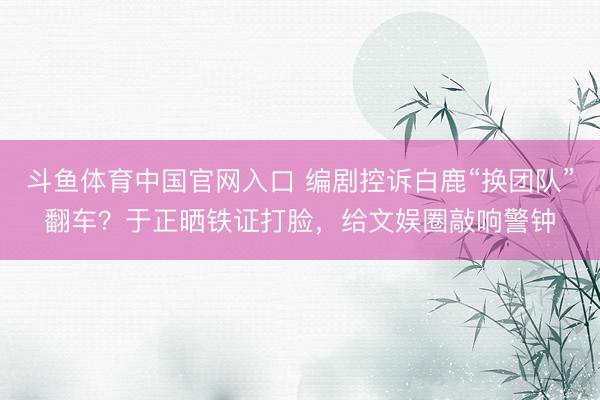 斗鱼体育中国官网入口 编剧控诉白鹿“换团队”翻车？于正晒铁证打脸，给文娱圈敲响警钟