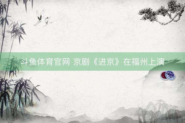 斗鱼体育官网 京剧《进京》在福州上演
