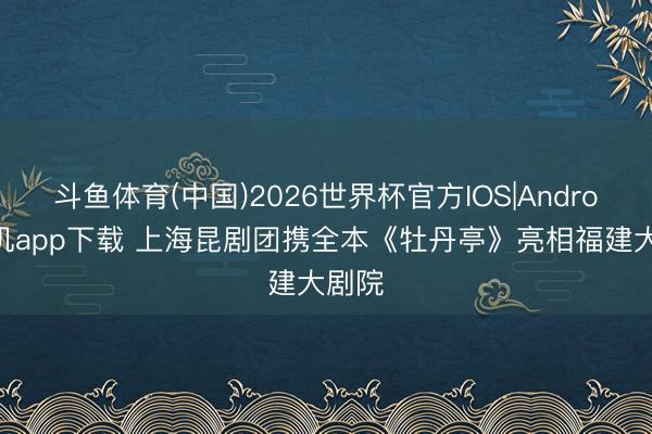 斗鱼体育(中国)2026世界杯官方IOS|Android手机app下载 上海昆剧团携全本《牡丹亭》亮相福建大剧院