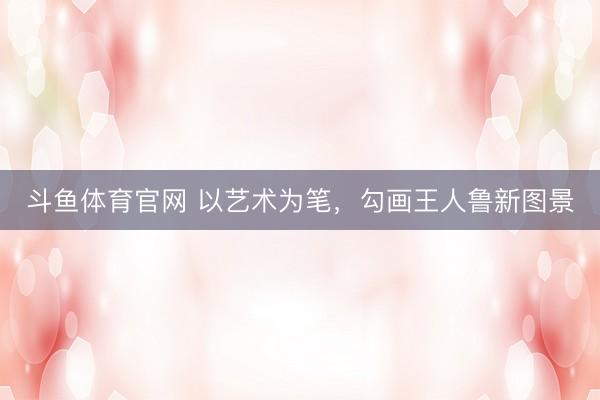 斗鱼体育官网 以艺术为笔，勾画王人鲁新图景