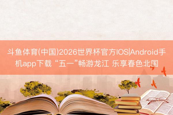 斗鱼体育(中国)2026世界杯官方IOS|Android手机app下载 “五一”畅游龙江 乐享春色北国