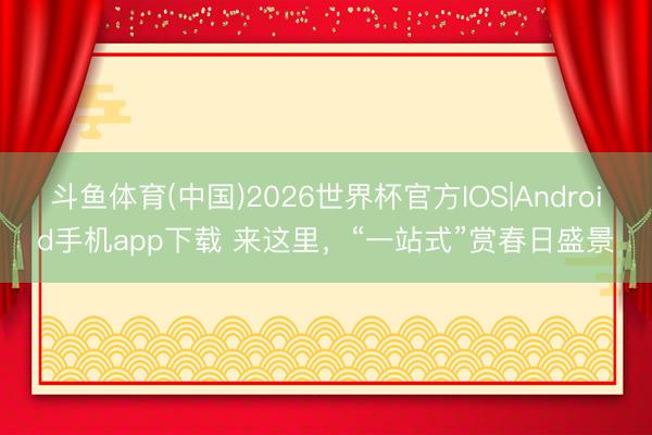 斗鱼体育(中国)2026世界杯官方IOS|Android手机app下载 来这里，“一站式”赏春日盛景
