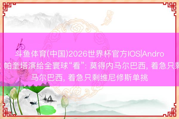 斗鱼体育(中国)2026世界杯官方IOS|Android手机app下载 帕奎塔演给全寰球“看”: 莫得内马尔巴西， 着急只剩维尼修斯单挑