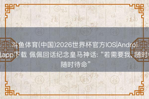 斗鱼体育(中国)2026世界杯官方IOS|Android手机app下载 佩佩回话纪念皇马神话: “若需要我， 随时待命”