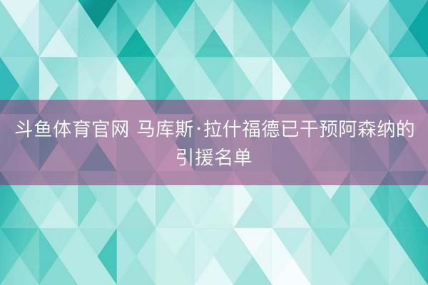 斗鱼体育官网 马库斯·拉什福德已干预阿森纳的引援名单