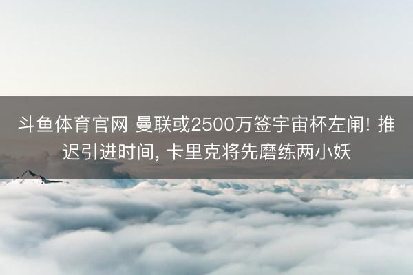斗鱼体育官网 曼联或2500万签宇宙杯左闸! 推迟引进时间， 卡里克将先磨练两小妖