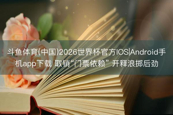 斗鱼体育(中国)2026世界杯官方IOS|Android手机app下载 取销“门票依赖” 开释浪掷后劲