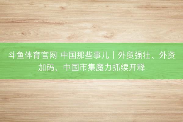 斗鱼体育官网 中国那些事儿｜外贸强壮、外资加码，中国市集魔力抓续开释