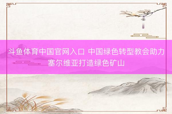 斗鱼体育中国官网入口 中国绿色转型教会助力塞尔维亚打造绿色矿山