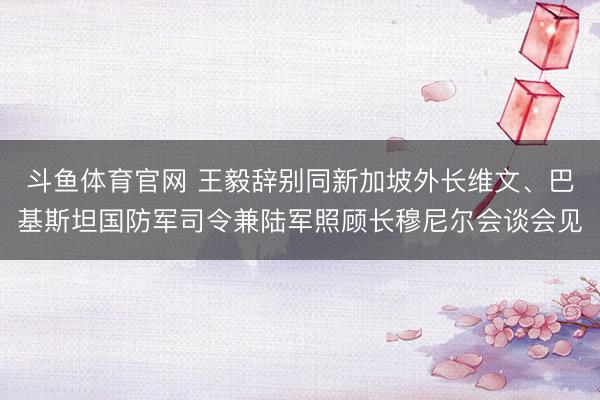 斗鱼体育官网 王毅辞别同新加坡外长维文、巴基斯坦国防军司令兼陆军照顾长穆尼尔会谈会见