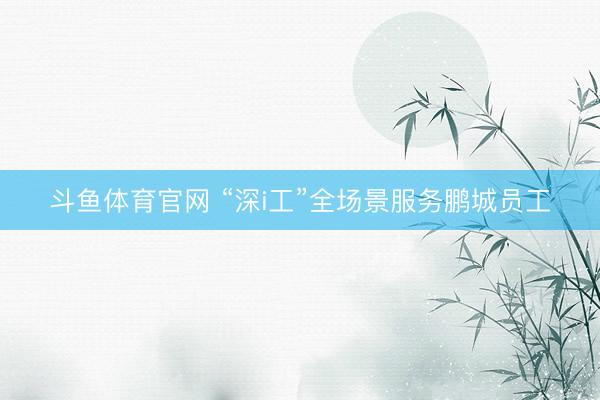 斗鱼体育官网 “深i工”全场景服务鹏城员工