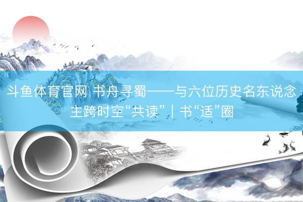 斗鱼体育官网 书舟寻蜀——与六位历史名东说念主跨时空“共读”｜书“适”圈