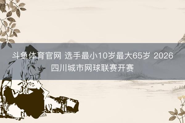斗鱼体育官网 选手最小10岁最大65岁 2026四川城市网球联赛开赛