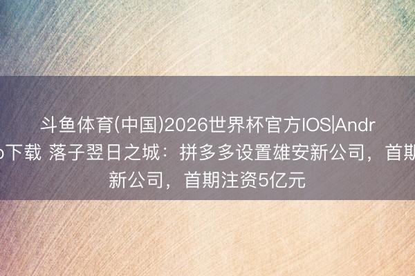 斗鱼体育(中国)2026世界杯官方IOS|Android手机app下载 落子翌日之城：拼多多设置雄安新公司，首期注资5亿元