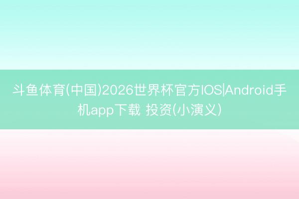 斗鱼体育(中国)2026世界杯官方IOS|Android手机app下载 投资(小演义)