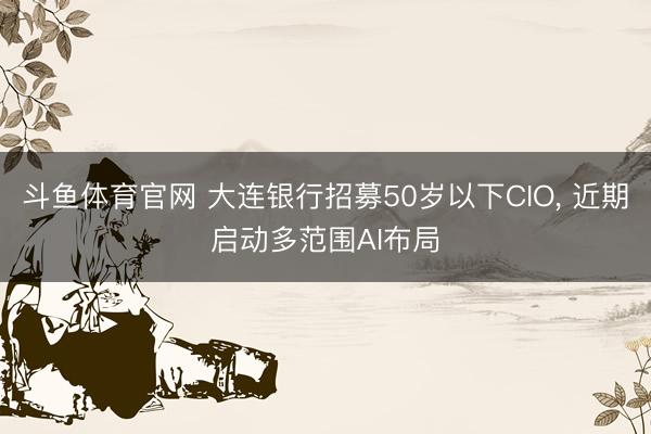斗鱼体育官网 大连银行招募50岁以下CIO， 近期启动多范围AI布局