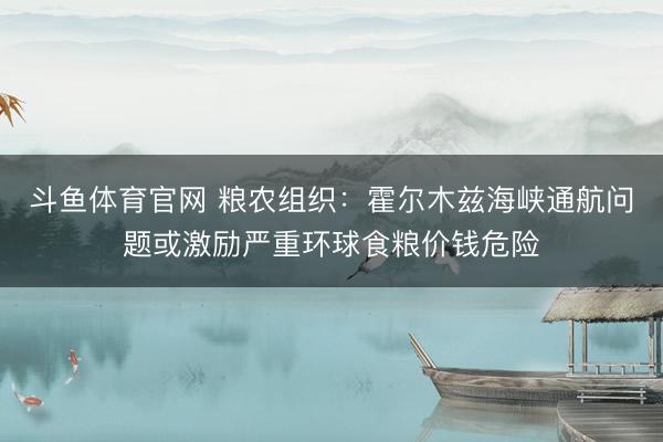 斗鱼体育官网 粮农组织：霍尔木兹海峡通航问题或激励严重环球食粮价钱危险
