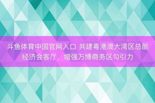 斗鱼体育中国官网入口 共建粤港澳大湾区总部经济会客厅，增强万博商务区勾引力