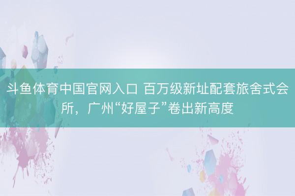 斗鱼体育中国官网入口 百万级新址配套旅舍式会所，广州“好屋子”卷出新高度