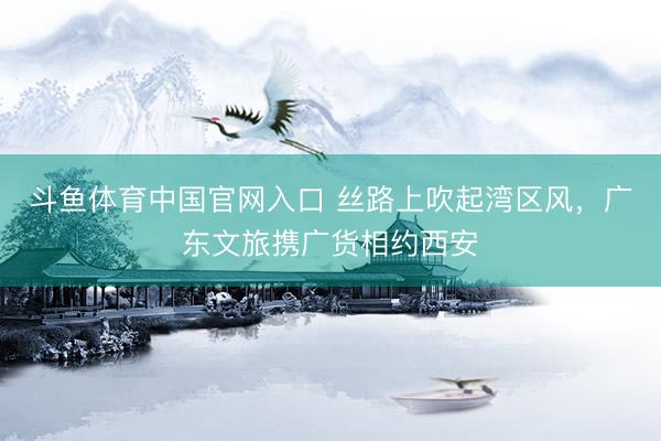 斗鱼体育中国官网入口 丝路上吹起湾区风，广东文旅携广货相约西安