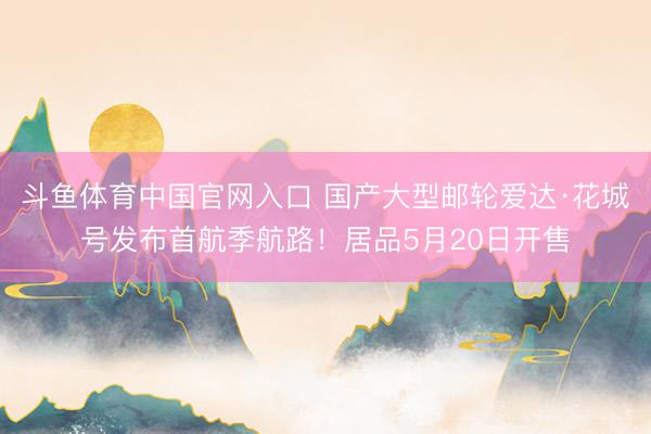 斗鱼体育中国官网入口 国产大型邮轮爱达·花城号发布首航季航路！居品5月20日开售