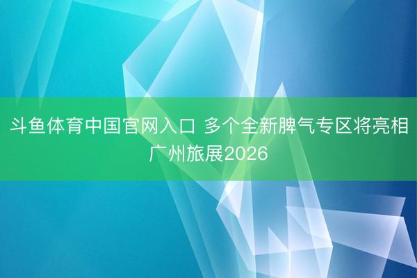 斗鱼体育中国官网入口 多个全新脾气专区将亮相广州旅展2026