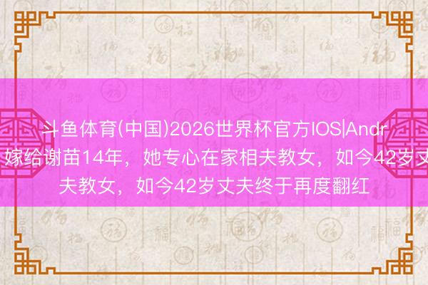 斗鱼体育(中国)2026世界杯官方IOS|Android手机app下载 嫁给谢苗14年，她专心在家相夫教女，如今42岁丈夫终于再度翻红