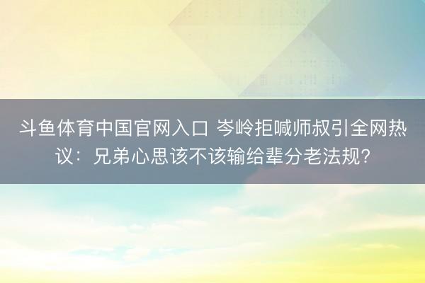 斗鱼体育中国官网入口 岑岭拒喊师叔引全网热议：兄弟心思该不该输给辈分老法规?