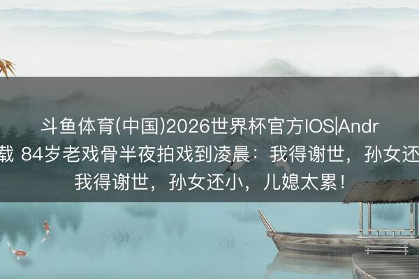 斗鱼体育(中国)2026世界杯官方IOS|Android手机app下载 84岁老戏骨半夜拍戏到凌晨：我得谢世，孙女还小，儿媳太累！