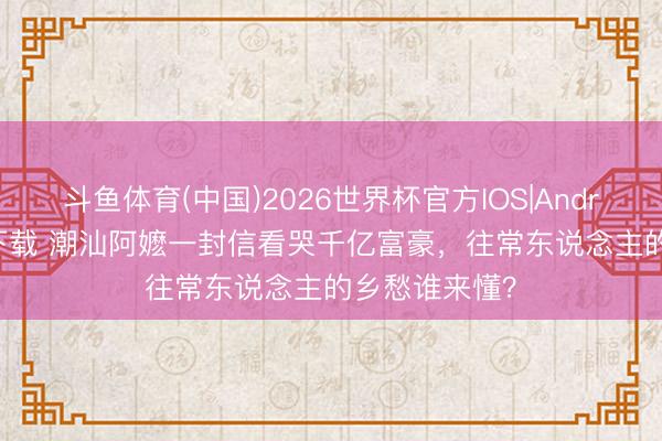 斗鱼体育(中国)2026世界杯官方IOS|Android手机app下载 潮汕阿嬷一封信看哭千亿富豪，往常东说念主的乡愁谁来懂？
