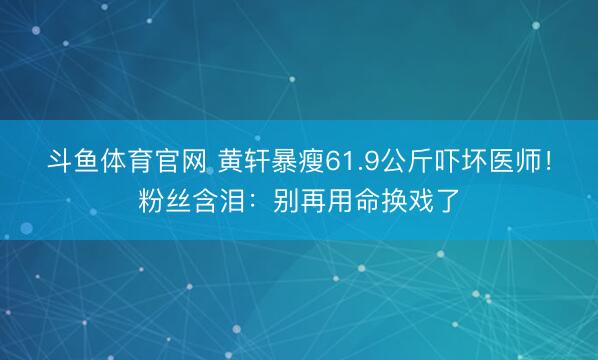 斗鱼体育官网 黄轩暴瘦61.9公斤吓坏医师!粉丝含泪:别再用命换戏了