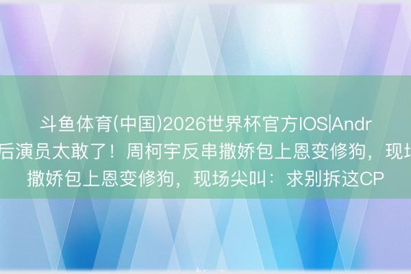 斗鱼体育(中国)2026世界杯官方IOS|Android手机app下载 00后演员太敢了！周柯宇反串撒娇包上恩变修狗，现场尖叫：求别拆这CP