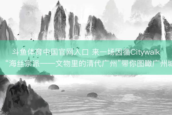 斗鱼体育中国官网入口 来一场因循Citywalk!“海丝宗派——文物里的清代广州”带你图瞰广州城