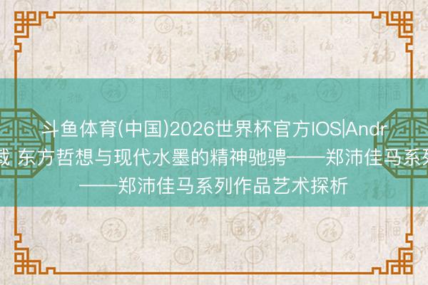 斗鱼体育(中国)2026世界杯官方IOS|Android手机app下载 东方哲想与现代水墨的精神驰骋——郑沛佳马系列作品艺术探析